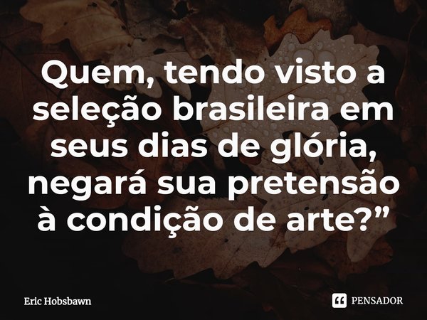 ⁠Quem, tendo visto a seleção brasileira em seus dias de glória, negará sua pretensão à condição de arte?... Frase de Eric Hobsbawn.