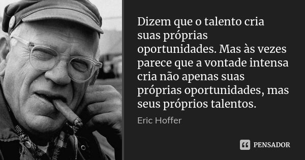 Dizem que o talento cria suas próprias oportunidades. Mas às vezes parece que a vontade intensa cria não apenas suas próprias oportunidades, mas seus próprios t... Frase de Eric Hoffer.