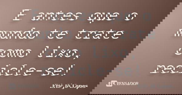 E antes que o mundo te trate como lixo, recicle-se!... Frase de Eric Jó Lopes.