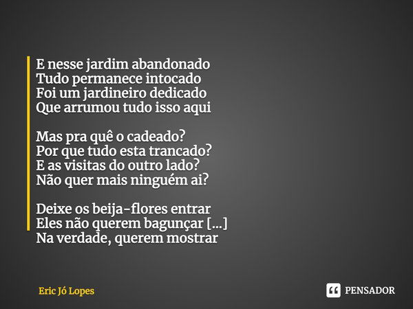 ⁠E nesse jardim abandonado
Tudo permanece intocado
Foi um jardineiro dedicado
Que arrumou tudo isso aqui Mas pra quê o cadeado?
Por que tudo esta trancado?
E as... Frase de Eric Jó Lopes.