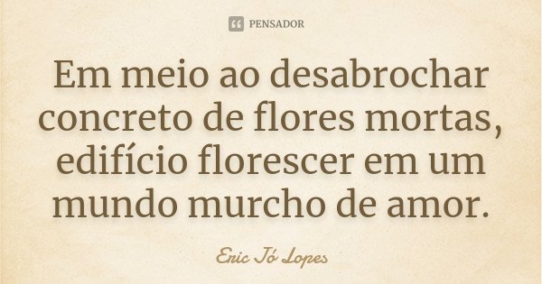 Em meio ao desabrochar concreto de flores mortas, edifício florescer em um mundo murcho de amor.... Frase de Eric Jó Lopes.