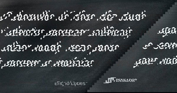 O barulho lá fora faz tudo aqui dentro parecer silêncio, e sem dizer nada, rezo para que não parem a música.... Frase de Eric Jó Lopes.