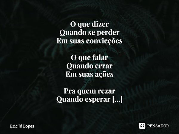 ⁠O que dizer
Quando se perder
Em suas convicções O que falar
Quando errar
Em suas ações Pra quem rezar
Quando esperar
Por mil perdões Onde gritar
Quando beirar
... Frase de Eric Jó Lopes.