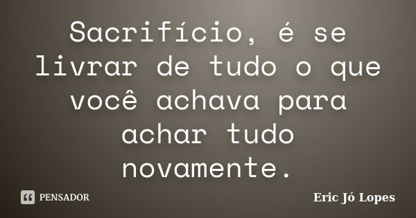 Sacrifício, é se livrar de tudo o que você achava para achar tudo novamente.... Frase de Eric Jó Lopes.