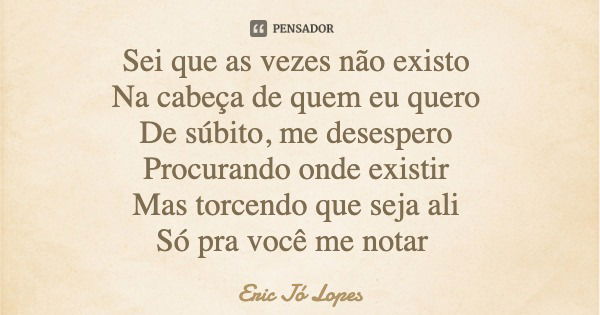Sei que as vezes não existo Na cabeça de quem eu quero De súbito, me desespero Procurando onde existir Mas torcendo que seja ali Só pra você me notar... Frase de Eric Jó Lopes.