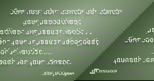 Sem nos dar conta do tanto que possuímos, pedimos um pouco mais... Sem saber que o pouco desejado, já é muito... quando somado ao que temos.... Frase de Eric Jó Lopes.