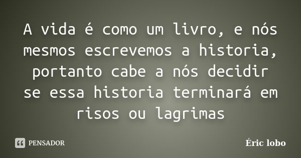 A vida é como um livro, e nós mesmos escrevemos a historia, portanto cabe a nós decidir se essa historia terminará em risos ou lagrimas... Frase de Éric lobo.