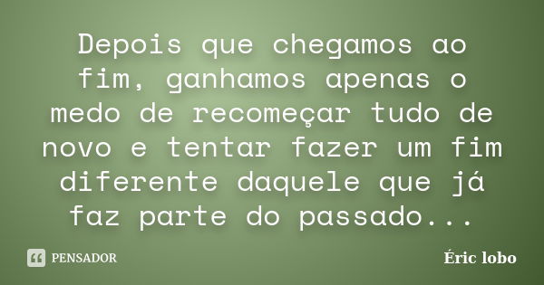 Depois que chegamos ao fim, ganhamos apenas o medo de recomeçar tudo de novo e tentar fazer um fim diferente daquele que já faz parte do passado...... Frase de Éric lobo.