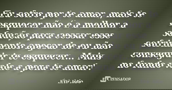 Eu sofro por te amar, mais te esquecer não é a melhor a solução para cessar esse sofrimento apesar de eu não conseguir te esquecer... Mais no fundo vale a pena ... Frase de Éric lobo.
