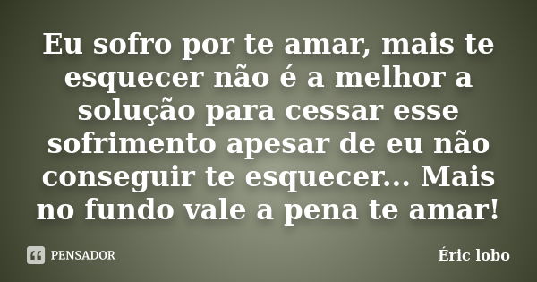 Eu sofro por te amar, mais te esquecer não é a melhor a solução para cessar esse sofrimento apesar de eu não conseguir te esquecer... Mais no fundo vale a pena ... Frase de Éric lobo.