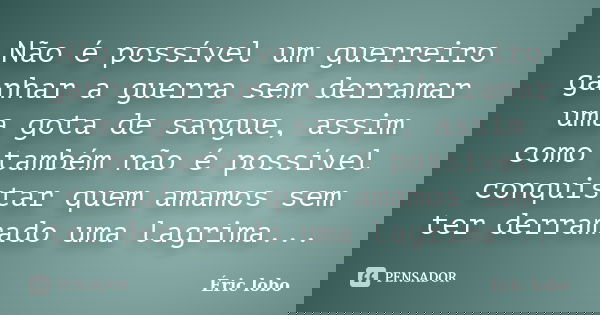 Não é possível um guerreiro ganhar a guerra sem derramar uma gota de sangue, assim como também não é possível conquistar quem amamos sem ter derramado uma lagri... Frase de Éric lobo.