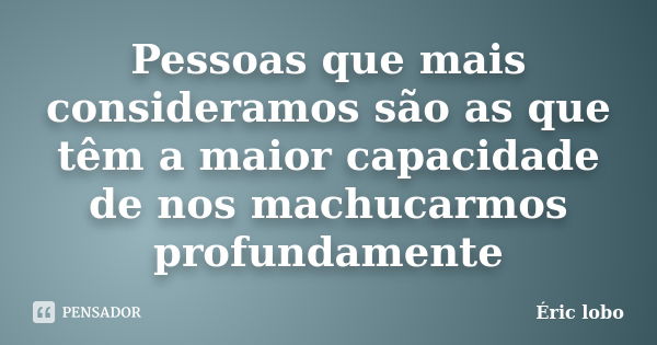 Pessoas que mais consideramos são as que têm a maior capacidade de nos machucarmos profundamente... Frase de Éric lobo.