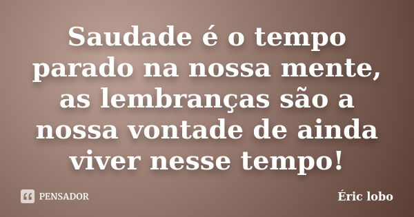 Saudade é o tempo parado na nossa mente, as lembranças são a nossa vontade de ainda viver nesse tempo!... Frase de Éric lobo.