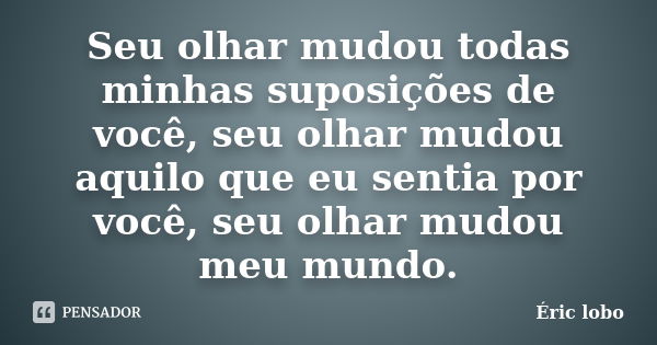 Seu olhar mudou todas minhas suposições de você, seu olhar mudou aquilo que eu sentia por você, seu olhar mudou meu mundo.... Frase de Éric lobo.