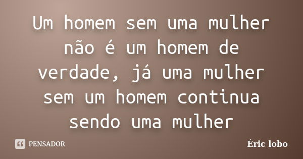 Um homem sem uma mulher não é um homem de verdade, já uma mulher sem um homem continua sendo uma mulher... Frase de Éric lobo.