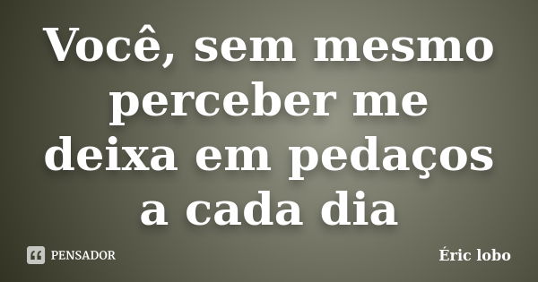 Você, sem mesmo perceber me deixa em pedaços a cada dia... Frase de Éric lobo.