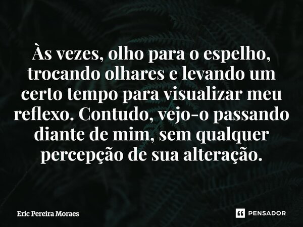 ⁠Às vezes, olho para o espelho, trocando olhares e levando um certo tempo para visualizar meu reflexo. Contudo, vejo-o passando diante de mim, sem qualquer perc... Frase de Eric Pereira Moraes.