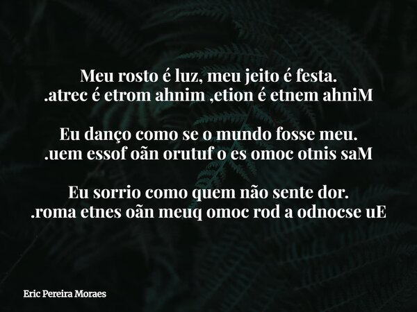 Meu rosto é luz, meu jeito é festa. .atrec é etrom ahnim ,etion é etnem ahniM Eu danço como se o mundo fosse meu. .uem essof oãn orutuf o es omoc otnis saM Eu s... Frase de Eric Pereira Moraes.