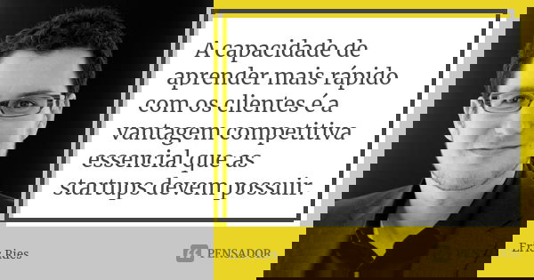 A capacidade de aprender mais rápido com os clientes é a vantagem competitiva essencial que as startups devem possuir.... Frase de Eric Ries.