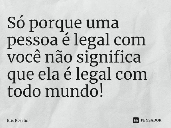 ⁠Só porque uma pessoa é legal com você não significa que ela é legal com todo mundo!... Frase de Eric Rosalin.