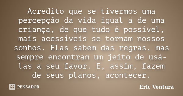 Acredito que se tivermos uma percepção da vida igual a de uma criança, de que tudo é possível, mais acessíveis se tornam nossos sonhos. Elas sabem das regras, m... Frase de Eric Ventura.