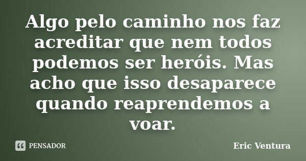 Algo pelo caminho nos faz acreditar que nem todos podemos ser heróis. Mas acho que isso desaparece quando reaprendemos a voar.... Frase de Eric Ventura.