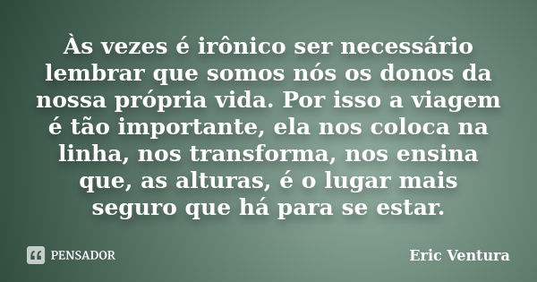 Às vezes é irônico ser necessário lembrar que somos nós os donos da nossa própria vida. Por isso a viagem é tão importante, ela nos coloca na linha, nos transfo... Frase de Eric Ventura.