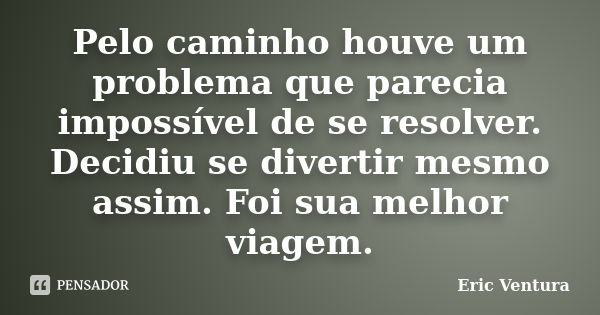 Pelo caminho houve um problema que parecia impossível de se resolver. Decidiu se divertir mesmo assim. Foi sua melhor viagem.... Frase de Eric Ventura.