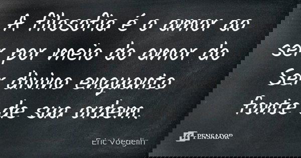 A filosofia é o amor ao ser por meio do amor do Ser divino enquanto fonte de sua ordem.... Frase de Eric Voegelin.
