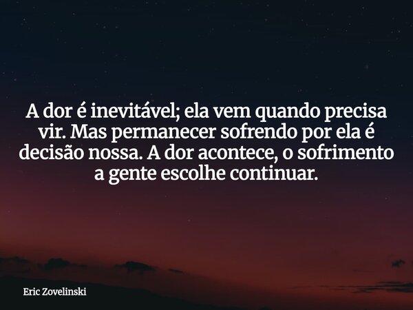 A dor é inevitável; ela vem quando precisa vir. Mas permanecer sofrendo por ela é decisão nossa. A dor acontece, o sofrimento a gente escolhe continuar.... Frase de Eric Zovelinski.