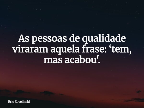 As pessoas de qualidade viraram aquela frase: ‘tem, mas acabou'.... Frase de Eric Zovelinski.