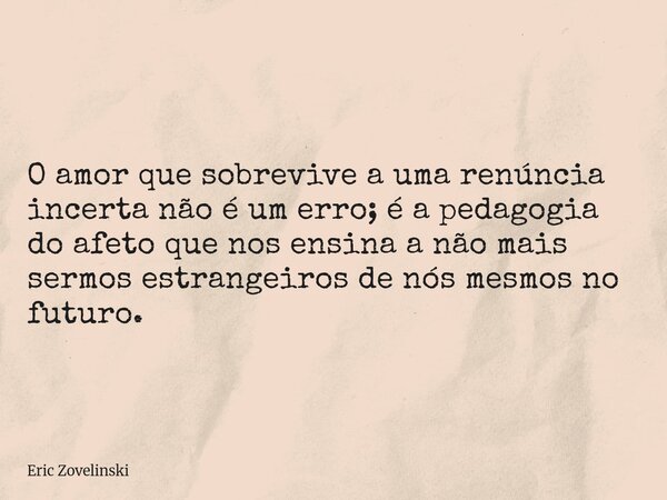 O amor que sobrevive a uma renúncia incerta não é um erro; é a pedagogia do afeto que nos ensina a não mais sermos estrangeiros de nós mesmos no futuro.... Frase de Eric Zovelinski.