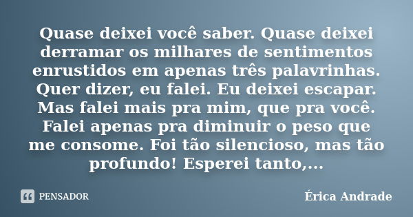 Quase deixei você saber. Quase deixei derramar os milhares de sentimentos enrustidos em apenas três palavrinhas. Quer dizer, eu falei. Eu deixei escapar. Mas fa... Frase de Érica Andrade.