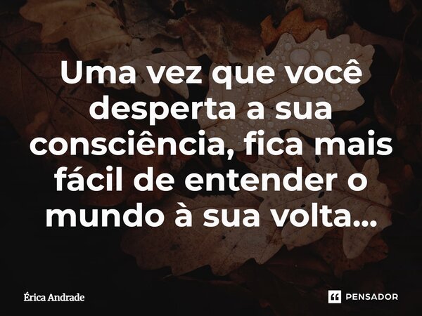 Uma vez que você desperta a sua consciência, fica mais fácil de entender o mundo à sua volta...... Frase de Erica Andrade.