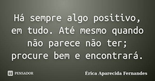 Há sempre algo positivo, em tudo. Até mesmo quando não parece não ter; procure bem e encontrará.... Frase de Érica Aparecida Fernandes.