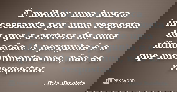 É melhor uma busca incessante por uma resposta do que a certeza de uma afimação. A pergunta é o que movimenta-nos, não as respostas.... Frase de Erica Bandeira.