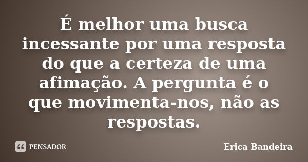 É melhor uma busca incessante por uma resposta do que a certeza de uma afimação. A pergunta é o que movimenta-nos, não as respostas.... Frase de Erica Bandeira.