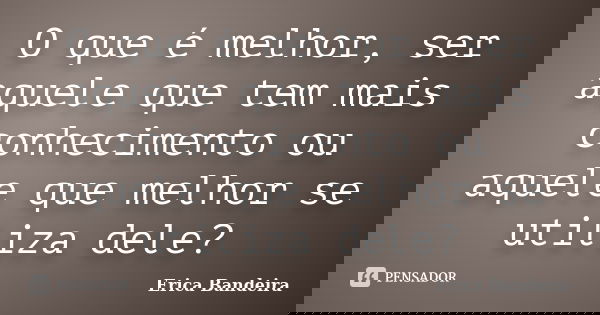 O que é melhor, ser aquele que tem mais conhecimento ou aquele que melhor se utiliza dele?... Frase de Erica Bandeira.