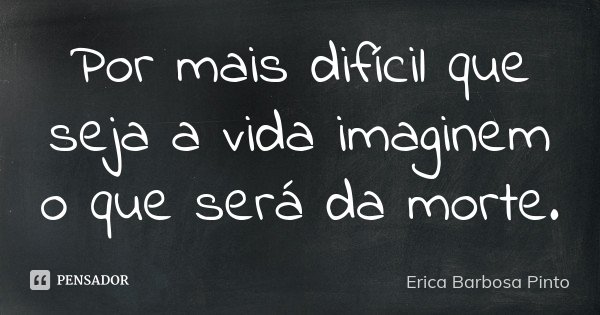 Por mais difícil que seja a vida imaginem o que será da morte.... Frase de Erica Barbosa Pinto.