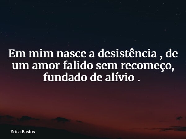 Em mim nasce a desistência de um amor falido, sem recomeço, fundado de alívio. ⁠... Frase de Erica Bastos.