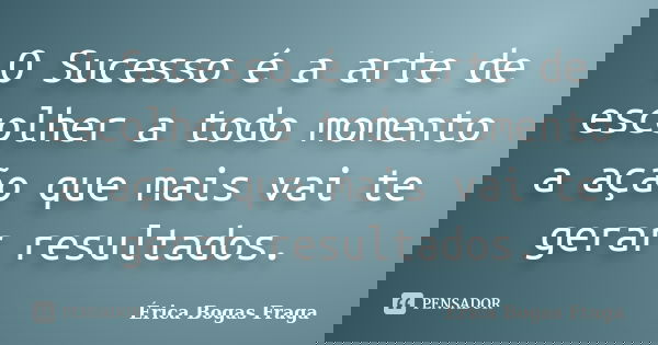 O Sucesso é a arte de escolher a todo momento a ação que mais vai te gerar resultados.... Frase de Érica Bogas Fraga.