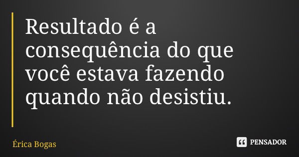 Resultado é a consequência do que você estava fazendo quando não desistiu.... Frase de Érica Bogas.