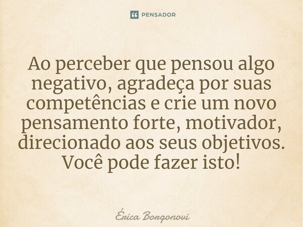 ⁠Ao perceber que pensou algo negativo, agradeça por suas competências e crie um novo pensamento forte, motivador, direcionado aos seus objetivos. Você pode faze... Frase de Érica Borgonovi.