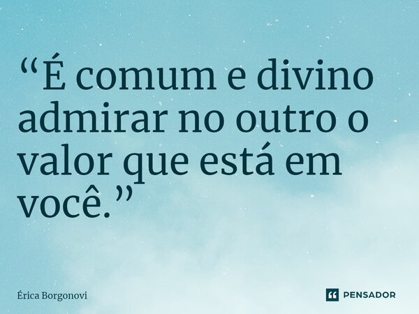 ⁠“É comum e divino admirar no outro o valor que está em você.”... Frase de Érica Borgonovi.