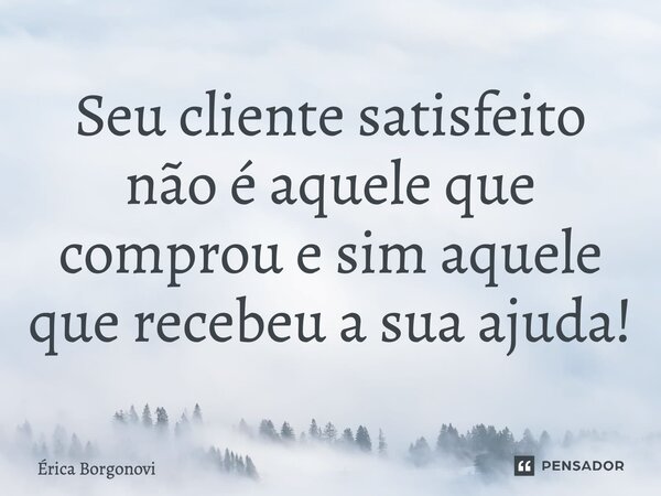 ⁠Seu cliente satisfeito não é aquele que comprou e sim aquele que recebeu a sua ajuda!... Frase de Érica Borgonovi.