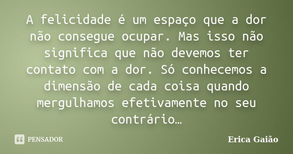 A felicidade é um espaço que a dor não consegue ocupar. Mas isso não significa que não devemos ter contato com a dor. Só conhecemos a dimensão de cada coisa qua... Frase de Erica Gaião.