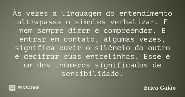 Às vezes a linguagem do entendimento ultrapassa o simples verbalizar. E nem sempre dizer é compreender. E entrar em contato, algumas vezes, significa ouvir o si... Frase de Erica Gaião.