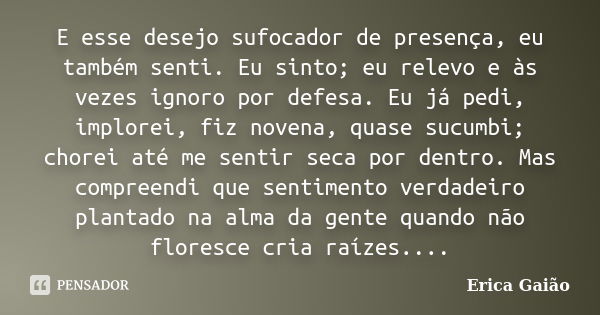 E esse desejo sufocador de presença, eu também senti. Eu sinto; eu relevo e às vezes ignoro por defesa. Eu já pedi, implorei, fiz novena, quase sucumbi; chorei ... Frase de Erica Gaião.