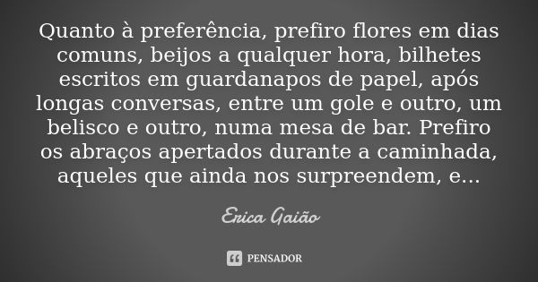 Quanto à preferência, prefiro flores em dias comuns, beijos a qualquer hora, bilhetes escritos em guardanapos de papel, após longas conversas, entre um gole e o... Frase de Erica Gaião.