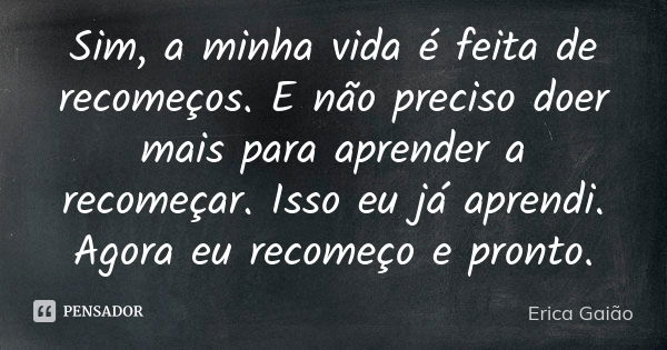 Sim, a minha vida é feita de recomeços. E não preciso doer mais para aprender a recomeçar. Isso eu já aprendi. Agora eu recomeço e pronto.... Frase de Erica Gaião.